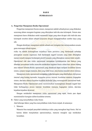 2
BAB II
PEMBAHASAN
A. Pengertian Manajemen Resiko Operasional
Pengertian manajemen Secara umum, manajemen adalah sebuah proses yang dilakukan
seseorang dalam mengatur kegiatan yang dikerjakan individu atau kelompok. Sistem atau
manajemen harus dilakukan untuk memenuhi target yang akan dicapai oleh individu atau
kelompok tersebut dalam sebuah kerjasama dengan mengoptimalkan sumber daya yang
ada.
Dengan demikian, manajemen adalah sebuah seni mengatur dan merencanakan sesuatu
guna mencapai sebuah tujuan.
risiko itu adalah kemungkinan terjadinya suatu peristiwa yang berdampak terhadap
pencapaian sasaran organisasi, baik berdampak negatif (sesuatu yang tidak diharapkan
namun terjadi) maupun berdampak positif (sesuatu yang diharapkan namun tidak terjadi).
Operational risk atau risiko operasional merupakan ketidakpastian dan bahaya yang
dihadapi perusahaan ketika mencoba melakukan kegiatan bisnis sehari-hari dalam bidang
atau industri tertentu.Risiko operasional yang dimaksud dapat meliputi kesalahan karena
sistem, campur tangan manusia, data yang tidak benar, atau karena masalah teknis lainnya.
Manajemen risiko operasional merupakan risiko kerugian yang diakibatkan oleh proses
internal yang kurang memadai, kegagalan proses internal, kesalahan manusia, kegagalan
sistem, dan/atau adanya kejadian kejadian eksternal yang memengaruhi operasional bank.
Manajemen Risiko Operasional untuk meminimalkan kemungkinan dampak negatif dari
tidak berfungsinya proses internal, kesalahan manusia, kegagalan sistem, dan/atau
kejadian-kejadian eksternal.
Dengan melakukan manajemen risiko operasional yang tepat, bisnis pun dapat
meminimalisir kerugian akibat kesalahan tertentu.
B. Faktor yang menyebabkan risiko bisnis
Ada beberapa faktor yang bisa menyebabkan risiko bisnis terjadi, di antaranya:
1. Manusia
Manusia bisa menjadi penyebab timbulnya risiko yang merugikan bagi bisnis. Hal ini
karena dalam menjalankan operasionalnya, manusia mungkin saja melakukan
kesalahan.
 