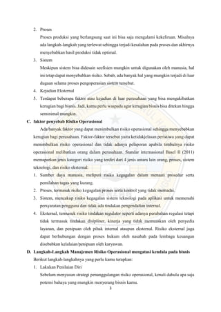 3
2. Proses
Proses produksi yang berlangsung saat ini bisa saja mengalami kekeliruan. Misalnya
ada langkah-langkah yang terlewat sehingga terjadi kesalahan pada proses dan akhirnya
menyebabkan hasil produksi tidak optimal.
3. Sistem
Meskipun sistem bisa didesain seefisien mungkin untuk digunakan oleh manusia, hal
ini tetap dapat menyebabkan risiko. Sebab, ada banyak hal yang mungkin terjadi di luar
dugaan selama proses pengoperasian sistem tersebut.
4. Kejadian Eksternal
5. Terdapat beberapa faktor atau kejadian di luar perusahaan yang bisa mengakibatkan
kerugian bagi bisnis. Jadi, kamu perlu waspada agar kerugian bisnis bisa ditekan hingga
seminimal mungkin.
C. faktor penyebab Risiko Operasional
Ada banyak faktor yang dapat menimbulkan risiko operasional sehingga menyebabkan
kerugian bagi perusahaan. Faktor-faktor tersebut yaitu ketidakjelasan peristiwa yang dapat
menimbulkan risiko operasional dan tidak adanya pelaporan apabila timbulnya risiko
operasional melibatkan orang dalam perusahaan. Standar internasional Basel II (2011)
memaparkan jenis kategori risiko yang terdiri dari 4 jenis antara lain orang, proses, sistem
teknologi, dan risiko eksternal:
1. Sumber daya manusia, meliputi risiko kegagalan dalam menaati prosedur serta
pemilahan tugas yang kurang.
2. Proses, termasuk risiko kegagalan proses serta kontrol yang tidak memadai.
3. Sistem, mencakup risiko kegagalan sistem teknologi pada aplikasi untuk memenuhi
persyaratan pengguna dan tidak ada tindakan pengendalian internal.
4. Eksternal, termasuk risiko tindakan regulator seperti adanya perubahan regulasi tetapi
tidak termasuk tindakan disipliner, kinerja yang tidak memuaskan oleh penyedia
layanan, dan penipuan oleh pihak internal ataupun eksternal. Risiko eksternal juga
dapat berhubungan dengan proses hukum oleh nasabah pada lembaga keuangan
disebabkan kelalaian/penipuan oleh karyawan.
D. Langkah-Langkah Manajemen Risiko Operasional mengatasi kendala pada bisnis
Berikut langkah-langkahnya yang perlu kamu terapkan:
1. Lakukan Penilaian Diri
Sebelum menyusun strategi penanggulangan risiko operasional, kenali dahulu apa saja
potensi bahaya yang mungkin menyerang bisnis kamu.
 