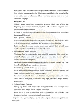 4
Jadi, cobalah untuk melakukan identifikasi profil risiko operasional secara spesifik dan
lihat indikator utama potensi risiko di industrimu.Identifikasi risiko yang dilakukan
secara efisian akan membantumu dalam pembuatan rencana manajemen risiko
operasional yang tepat.
2. Kumpulkan Data
Melansir laman MasterClass, pengambilan keputusan bisnis yang efisien akan
bergantung pada sumber informasi yang baik. Jadi sediakanlah anggaran untuk
pengumpulan data yang memadai.
Informasi ini sangat diperlukan untuk menilai berbagai faktor dan tingkat risiko bisnis
kamu secara lebih akurat.
3. Buat Keputusan Kuantitatif
Setelah mengetahui apa saja potensi risiko bisnis selama proses operasionalnya, kamu
perlu membuat keputusan manajemen yang tepat guna menanggulanginya.
Dalam membuat keputusan, pastikan kamu tidak gegabah. Jadi, cobalah untuk
melakukan pertimbangan berbagai aspek terlebih dahulu.
4. Berdayakan Karyawan Perusahaan
Memberdayakan karyawan penting guna memiliki manajemen risiko bisnis yang
efektif. Jadi ketika kamu telah mengenali apa saja potensi risiko bisnis, bagikanlah
informasi tersebut pada karyawan.
Kemudian, arahkan mereka untuk dapat menyiapkan diri sebaik mungkin agar risiko
bisnis bisa dihadapi dengan manajemen yang tepat.
5. Susun Strategi Secara Fleksibel
Dalam menghadapi berbagai tantangan bisnis, kamu perlu menyusun strategi yang
efektif dan buatlah manajemen risiko lebih fleksibel.
Hal ini karena keadaan di dunia bisnis akan terus mengalami perubahan. Jadi, penting
untuk memiliki manajemen risiko bisnis yang dapat beradaptasi dengan berbagai
kondisi industri.
6. Sediakan Strategi Cadangan
Penting bagi kamu untuk menyediakan manajemen risiko bisnis cadangan untuk
menyesuaikannya dengan kondisi yang ada di lapangan.
Kamu pun harus dapat mengantisipasi setiap peristiwa bisnis atau mengukur risiko
kerugian operasional yang mungkin terjadi secara akurat.
Manajemen risiko operasional yang efektif ini akan sangat membantu menjaga ketahanan
bisnis kamu.
 