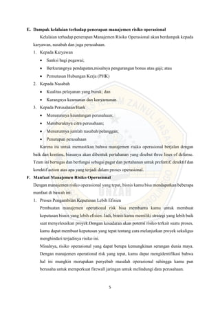 5
E. Dampak kelalaian terhadap penerapan manajemen risiko operasional
Kelalaian terhadap penerapan Manajemen Risiko Operasional akan berdampak kepada
karyawan, nasabah dan juga perusahaan.
1. Kepada Karyawan
 Sanksi bagi pegawai;
 Berkurangnya pendapatan,misalnya pengurangan bonus atau gaji; atau
 Pemutusan Hubungan Kerja (PHK)
2. Kepada Nasabah
 Kualitas pelayanan yang buruk; dan
 Kurangnya keamanan dan kenyamanan.
3. Kepada Perusahaan/Bank
 Menurunnya keuntungan perusahaan;
 Memburuknya citra perusahaan;
 Menurunnya jumlah nasabah/pelanggan;
 Penutupan perusahaan
Karena itu untuk memastikan bahwa manajemen risiko operasional berjalan dengan
baik dan kontinu, biasanya akan dibentuk pertahanan yang disebut three lines of defense.
Team ini bertugas dan berfungsi sebagai pagar dan pertahanan untuk prefentif, detektif dan
korektif action atas apa yang terjadi dalam proses operasional.
F. Manfaat Manajemen Risiko Operasional
Dengan manajemen risiko operasional yang tepat, bisnis kamu bisa mendapatkan beberapa
manfaat di bawah ini:
1. Proses Pengambilan Keputusan Lebih Efisien
Pembuatan manajemen operational risk bisa membantu kamu untuk membuat
keputusan bisnis yang lebih efisien. Jadi, bisnis kamu memiliki strategi yang lebih baik
saat menyelesaikan proyek.Dengan kesadaran akan potensi risiko terkait suatu proses,
kamu dapat membuat keputusan yang tepat tentang cara melanjutkan proyek sekaligus
menghindari terjadinya risiko ini.
Misalnya, risiko operasional yang dapat berupa kemungkinan serangan dunia maya.
Dengan manajemen operational risk yang tepat, kamu dapat mengidentifikasi bahwa
hal ini mungkin merupakan penyebab masalah operasional sehingga kamu pun
berusaha untuk memperkuat firewall jaringan untuk melindungi data perusahaan.
 