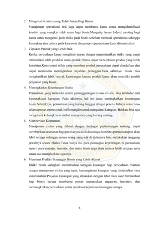 6
2. Mengenali Kondisi yang Tidak Aman Bagi Bisnis
Manajemen operational risk juga dapat membantu kamu untuk mengidentifikasi
kondisi yang mungkin tidak aman bagi bisnis.Mengutip laman Indeed, penting bagi
kamu untuk mengenali jenis risiko pada bisnis sebelum memulai operasional sehingga
kerusakan atau cedera pada karyawan dan properti perusahaan dapat diminimalisir.
3. Ciptakan Produk yang Lebih Baik
Ketika perusahaan kamu mengikuti aturan dengan meminimalkan risiko yang dapat
ditimbulkan oleh produksi suatu produk, bisnis dapat menciptakan produk yang lebih
konsisten.Konsistensi inilah yang membuat produk perusahaan dapat diandalkan dan
dapat membantu meningkatkan loyalitas pelanggan.Pada akhirnya, bisnis bisa
menghasilkan lebih banyak keuntungan karena produk kamu akan memiliki jumlah
penjualan yang besar.
4. Meningkatkan Keuntungan Usaha
Perusahaan yang memiliki sistem penanggulangan risiko efisien, bisa terhindar dari
kemungkinan kerugian. Pada akhirnya, hal ini dapat meningkatkan keuntungan
bisnis.Sebaliknya, perusahaan yang kurang tanggap dengan potensi bahaya atau risiko
selama proses operasional, lebih mungkin untuk mengalami kerugian. Bahkan, bisa saja
mengalami kebangkrutan akibat manajemen yang kurang matang.
5. Memberikan Keamanan
Manajemen risiko yang dibuat dengan berbagai pertimbangan matang, dapat
memberikan keamanan bagi para karyawan di dalamnya.Stabilitas perusahaan pun akan
lebih terjaga sehingga semua orang yang ada di dalamnya bisa melakukan tanggung
jawabnya secara efisien.Tidak hanya itu, para pemangku kepentingan di perusahaan
seperti para manajer, investor, dan mitra bisnis juga akan merasa lebih percaya serta
aman saat menjalankan tugasnya.
6. Membuat Prediksi Keuangan Bisnis yang Lebih Akurat
Risiko bisnis seringkali menimbulkan kerugian keuangan bagi perusahaan. Namun
dengan manajemen risiko yang tepat, kemungkinan kerugian yang ditimbulkan bisa
diminimalisir.Proyeksi keuangan yang dilakukan dengan lebih baik akan bermanfaat
bagi bisnis karena membantu proses menentukan anggaran, investasi, dan
memungkinkan perusahaan untuk membuat keputusan keuangan lainnya.
 