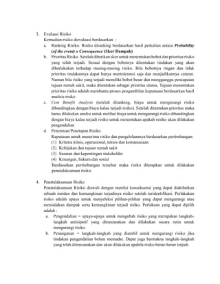 3. Evaluasi Risiko
Kemudian risiko dievaluasi berdasarkan :
a. Ranking Risiko. Risiko diranking berdasarkan hasil perkalian antara Probability
(of the event) x Consequence (Skor Dampak)
b. Prioritas Risiko. Setelah diberikan skor untuk menentukan bobot dan prioritas risiko
yang telah terjadi. Sesuai dengan bobotnya ditentukan tindakan yang akan
diberlakukan terhadap masing-masing risiko. Bila bobotnya ringan dan tidak
prioritas tindakannya dapat hanya mentoleransi saja dan menjadikannya catatan.
Namun bila risiko yang terjadi memiliki bobot besar dan mengganggu pencapaian
tujuan rumah sakit, maka ditentukan sebagai prioritas utama, Tujuan menentukan
prioritas risiko adalah membantu proses pengambilan keputusan berdasarkan hasil
analisis risiko
c. Cost Benefit Analysis (setelah diranking, biaya untuk mengurangi risiko
dibandingkan dengan biaya kalau terjadi risiko). Setelah ditentukan prioritas maka
harus dilakukan analisi untuk melihat biaya untuk mengurangi risiko dibandingkan
dengan biaya kalau terjadi risiko untuk menentukan apakah resiko akan dilakukan
pengendalian
d. Penentuan/Penetapan Risiko
Keputusan untuk menerima risiko dan pengelolaannya berdasarkan pertimbangan:
(1) Kriteria klinis, operasional, teknis dan kemanusiaan
(2) Kebijakan dan tujuan rumah sakit
(3) Sasaran dan kepentingan stakeholder
(4) Keuangan, hukum dan sosial
Berdasarkan pertimbangan tersebut maka risiko ditetapkan untuk dilakukan
penatalaksanaan risiko.
4. Penatalaksanaan Risiko
Penatalaksanaan Risiko diawali dengan menilai konsekuensi yang dapat diakibatkan
sebuah insiden dan kemungkinan terjadinya risiko setelah teridentifikasi. Perlakukan
risiko adalah upaya untuk menyeleksi pilihan-pilihan yang dapat mengurangi atau
meniadakan dampak serta kemungkinan terjadi risiko. Perlakuan yang dapat dipilih
adalah :
a. Pengendalian = upaya-upaya untuk mengubah risiko yang merupakan langkah-
langkah antisipatif yang direncanakan dan dilakukan secara rutin untuk
mengurangi risiko.
b. Penanganan = langkah-langkah yang diambil untuk mengurangi risiko jika
tindakan pengendalian belum memadai. Dapat juga bermakna langkah-langkah
yang telah direncanakan dan akan dilakukan apabila risiko benar-benar terjadi.
 