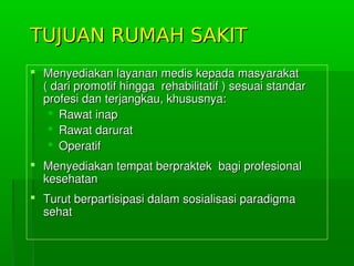 TUJUAN RUMAH SAKITTUJUAN RUMAH SAKIT
 MenyediakanlayananmediskepadamasyarakatMenyediakanlayananmediskepadamasyarakat
(daripromotifhinggarehabilitatif)sesuaistandar(daripromotifhinggarehabilitatif)sesuaistandar
profesidanterjangkau,khususnya:profesidanterjangkau,khususnya:
 RawatinapRawatinap
 RawatdaruratRawatdarurat
 OperatifOperatif
 MenyediakantempatberpraktekbagiprofesionalMenyediakantempatberpraktekbagiprofesional
kesehatankesehatan
 TurutberpartisipasidalamsosialisasiparadigmaTurutberpartisipasidalamsosialisasiparadigma
sehatsehat
 