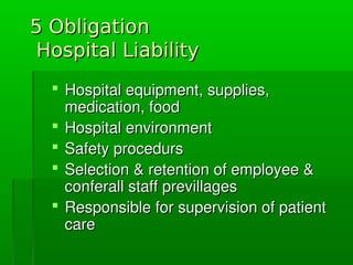 5 Obligation5 Obligation
Hospital LiabilityHospital Liability
 Hospitalequipment,supplies,Hospitalequipment,supplies,
medication,foodmedication,food
 HospitalenvironmentHospitalenvironment
 SafetyprocedursSafetyprocedurs
 Selection&retentionofemployee&Selection&retentionofemployee&
conferallstaffprevillagesconferallstaffprevillages
 ResponsibleforsupervisionofpatientResponsibleforsupervisionofpatient
carecare
 