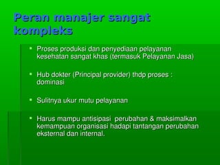 Peran manajer sangatPeran manajer sangat
komplekskompleks
 ProsesproduksidanpenyediaanpelayananProsesproduksidanpenyediaanpelayanan
kesehatansangatkhas(termasukPelayananJasa)kesehatansangatkhas(termasukPelayananJasa)
 Hubdokter(Principalprovider)thdpproses:Hubdokter(Principalprovider)thdpproses:
dominasidominasi
 SulitnyaukurmutupelayananSulitnyaukurmutupelayanan
 Harusmampuantisipasiperubahan&maksimalkanHarusmampuantisipasiperubahan&maksimalkan
kemampuanorganisasihadapitantanganperubahankemampuanorganisasihadapitantanganperubahan
eksternaldaninternal.eksternaldaninternal.
 