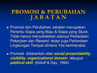 PROMOSI & PERUBAHAN J A B A T A N 
Promosi dan Perubahan Jabatan merupakan Penentu Siapa yang Maju &Siapayang Stuck. Tidak hanya menyebabkan adanya Perbedaan Pekerjaan dan Reward, tetapijuga Perbedaan Lingkungan Tempat dimanaYbsberinteraksi. 
Promosi didasarkan atas social presentability, visibility, organizational domainataupunpolitical skill. (Kiduff & Day, 1994)  