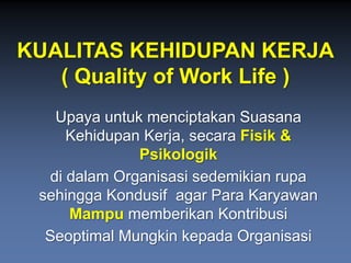 KUALITAS KEHIDUPAN KERJA 
( Quality of Work Life ) 
UpayauntukmenciptakanSuasanaKehidupanKerja, secaraFisik& Psikologik 
didalamOrganisasisedemikianrupasehinggaKondusifagar Para KaryawanMampumemberikanKontribusi 
SeoptimalMungkinkepadaOrganisasi  