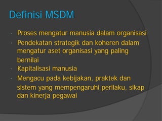 Definisi MSDM 
Proses mengatur manusia dalam organisasi 
Pendekatan strategik dan koheren dalam 
mengatur aset organisasi yang paling 
bernilai 
Kapitalisasi manusia 
Mengacu pada kebijakan, praktek dan 
sistem yang mempengaruhi perilaku, sikap 
dan kinerja pegawai  