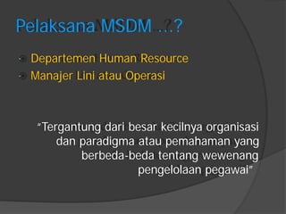 Pelaksana MSDM ...? 
Departemen Human Resource 
Manajer Lini atau Operasi 
“Tergantung dari besar kecilnya organisasi 
dan paradigma atau pemahaman yang 
berbeda-beda tentang wewenang 
pengelolaan pegawai”  