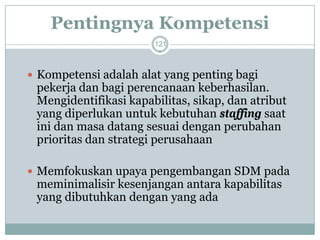 Pentingnya Kompetensi 
121 
Kompetensi adalah alat yang penting bagi pekerja dan bagi perencanaan keberhasilan. Mengidentifikasi kapabilitas, sikap, dan atribut yang diperlukan untuk kebutuhan staffingsaat ini dan masa datang sesuai dengan perubahan prioritas dan strategi perusahaan 
Memfokuskan upaya pengembangan SDM pada meminimalisir kesenjangan antara kapabilitas yang dibutuhkan dengan yang ada  