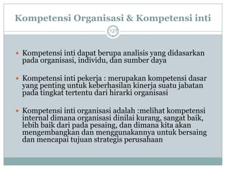 Kompetensi Organisasi & Kompetensi inti 
127 
Kompetensi inti dapat berupa analisis yang didasarkan pada organisasi, individu, dan sumber daya 
Kompetensi inti pekerja : merupakan kompetensi dasar yang penting untuk keberhasilan kinerja suatu jabatan pada tingkat tertentu dari hirarki organisasi 
Kompetensi inti organisasi adalah :melihat kompetensi internal dimana organisasi dinilai kurang, sangat baik, lebih baik dari pada pesaing, dan dimana kita akan mengembangkan dan menggunakannya untuk bersaing dan mencapai tujuan strategis perusahaan  