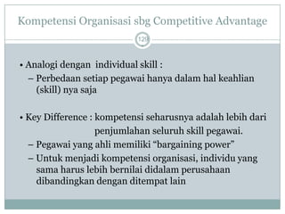 Kompetensi Organisasi sbg Competitive Advantage 
129 
• Analogidenganindividual skill : 
–Perbedaansetiappegawaihanyadalamhalkeahlian (skill) nya saja 
• Key Difference : kompetensi seharusnyaadalahlebihdari 
penjumlahan seluruhskill pegawai. 
–Pegawaiyang ahlimemiliki“bargaining power” 
–Untukmenjadikompetensiorganisasi, individuyang samaharuslebihbernilaididalamperusahaandibandingkandenganditempatlain  