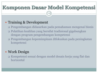 142 
Training & Development 
Pengembangan didasarkan pada pemahaman mengenai bisnis 
Pelatihan keahlian yang bersifat tradisional gigabungkan dengan program pengembangan kompetensi 
Pengembangan kepemimpinan difokuskan pada peningkatan kompetensi 
Work Design 
Kompetensi sesuai dengan model desain kerja yang flat dan horizontalKomponenDasarModel Kompetensi  