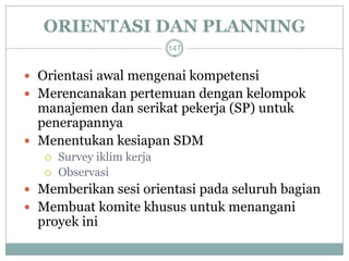 ORIENTASI DAN PLANNING 
Orientasi awal mengenai kompetensi 
Merencanakan pertemuan dengan kelompok manajemen dan serikat pekerja (SP) untuk penerapannya 
Menentukan kesiapan SDM 
Survey iklim kerja 
Observasi 
Memberikan sesi orientasi pada seluruh bagian 
Membuat komite khusus untuk menangani proyek ini 
147  