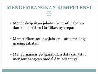 MENGEMBANGKAN KOMPETENSI 
Mendeskripsikan jabatan ke profil jabatan dan memastikan klasifikasinya tepat 
Memberikan sesi penjelasan untuk masing- masing jabatan 
Mengorganisir pengumpulan data dan/atau mengembangkan model dan acuannya 
148  