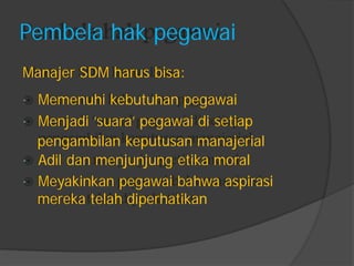 Pembela hak pegawai 
Manajer SDM harus bisa: 
Memenuhi kebutuhan pegawai 
Menjadi „suara‟ pegawai di setiap 
pengambilan keputusan manajerial 
Adil dan menjunjung etika moral 
Meyakinkan pegawai bahwa aspirasi 
mereka telah diperhatikan  