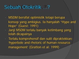 Sebuah Otokritik ...? 
MSDM bersifat optimistik tetapi berupa 
konsep yang ambigius. Ia hanyalah “Hype and 
Hope” (Guest: 1991) 
Janji MSDM terlalu banyak ketimbang yang 
telah dicapainya 
Terlalu komprehensif dan sulit dipraktekkan; 
„hyperbole and rhetoric of human resource 
management‟ (Gratton et al: 1999)  