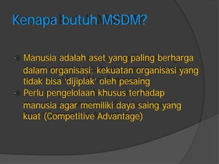 Kenapa butuh MSDM? 
Manusia adalah aset yang paling berharga 
dalam organisasi; kekuatan organisasi yang 
tidak bisa „dijiplak‟ oleh pesaing 
Perlu pengelolaan khusus terhadap 
manusia agar memiliki daya saing yang 
kuat (Competitive Advantage)  