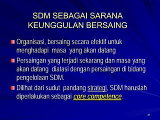 31 
SDM SEBAGAI SARANA KEUNGGULAN BERSAINGOrganisasi, bersaing secara efektif untuk menghadapi masa yang akan datangPersaingan yang terjadi sekarang dan masa yang akan datang diatasi dengan persaingan di bidang pengelolaan SDM. Dilihat dari sudut pandang strategi, SDM haruslah diperlakukan sebagai core competence.  