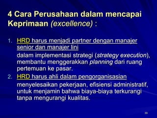 39 
4 Cara Perusahaan dalam mencapai Keprimaan(excellence) : 
1.HRDharus menjadi partner dengan manajer senior dan manajer lini 
dalam implementasi strategi (strategy execution), membantu menggerakkan planningdari ruang pertemuan ke pasar. 
2.HRDharus ahli dalam pengorganisasian 
menyelesaikan pekerjaan, efisiensi administratif, untuk menjamin bahwa biaya-biaya terkurangi tanpamengurangi kualitas.  