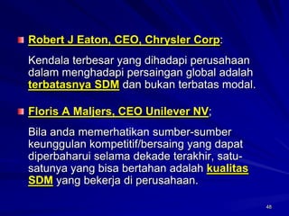 48Robert J Eaton, CEO, Chrysler Corp: 
Kendala terbesar yang dihadapi perusahaan dalam menghadapi persaingan global adalah terbatasnya SDMdan bukan terbatas modal. Floris A Maljers, CEO Unilever NV; 
Bila anda memerhatikan sumber-sumber keunggulan kompetitif/bersaing yang dapat diperbaharui selama dekade terakhir, satu- satunya yang bisa bertahan adalah kualitas SDMyang bekerja di perusahaan. 
48  