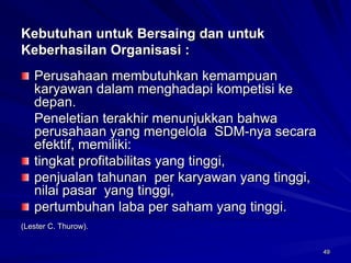 49 
Kebutuhan untuk Bersaing dan untuk Keberhasilan Organisasi : Perusahaan membutuhkan kemampuan karyawan dalam menghadapi kompetisi ke depan. 
Peneletian terakhir menunjukkan bahwa perusahaan yang mengelola SDM-nya secara efektif,memiliki: tingkat profitabilitas yang tinggi, penjualan tahunan per karyawan yang tinggi, nilai pasar yang tinggi, pertumbuhan laba per saham yang tinggi. 
(Lester C. Thurow).  
