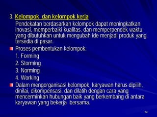 54 
3. Kelompok dan kelompok kerja 
Pendekatan berdasarkan kelompok dapat meningkatkan inovasi, memperbaiki kualitas, dan memperpendek waktu yang dibutuhkan untuk mengubah ide menjadi produk yang tersedia di pasar. Proses pembentukan kelompok: 
1. Forming 
2. Storming 
3. Norming 
4. WorkingDalammengorganisasi kelompok, karyawan harus dipilih, dinilai, dikompensasi, dan dilatih dengan cara yang mencerminkan hubungan baik yang berkembang diantara karyawan yang bekerja bersama.  