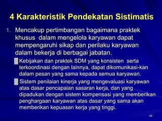 58 
4 Karakteristik Pendekatan Sistimatis 
1.Mencakup pertimbangan bagaimana praktek khusus dalam mengelola karyawan dapat mempengaruhi sikap dan perilaku karyawan dalam bekerja di berbagai jabatan. 
▓Kebijakan dan praktek SDM yang konsisten serta terkoordinasi dengan lainnya, dapat dikomunikasi-kan dalam pesan yang sama kepada semua karyawan. 
▓Sistem penilaian kinerja yang mengevaluasi karyawan atas dasar pencapaian sasaran kerja, dan yang dipadukan dengan sistem kompensasi yang memberikan penghargaan karyawan atas dasar yang sama akan memberikan kepuasan kerja yang tinggi.  
