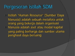  
 
Pergeseran istilah SDM 
Istilah “Human Resource” (Sumber Daya 
Manusia) adalah sebuah metafora untuk 
orang yang bekerja dalam organisasi 
Manusia adalah aset atau modal kapital 
yang paling berharga dan sumber utama 
penghasil daya bersaing  