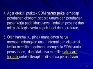 60 
4.Agar efektif, praktek SDM harus pekaterhadap perubahan ekonomi secara umum dan perubahan pasar kerja pada khususnya, tindakan pesaing dan mitra strategis, serta aspek legal dan peraturan. 
5. Oleh karena itu, pihak manajemen harus mempertimbangkan unsur internal dan eksternal ketika memilih bagaimana mengelola SDM suatu perusahaan, dan tidak bisa memilih satu cara terbaik untuk diterapkan di semua perusahaan.  