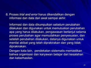 61 
6. Proses trial and errorharus dikendalikan dengan informasi dan data dari awal sampai akhir. 
Informasi dan data dikumpulkan sebelum perubahan dilakukan dan digunakan untuk memutuskan perubahan apa yang harus dilakukan, pengawasan berlanjut selama proses perubahan agar memudahkan penyesuaian, dan setelah perubahan dilakukan, datanya digunakan untuk menilai akibat yang telah diprakirakan dan yang tidak diprakirakan. 
Dengan kata lain, pendekatan sistematis memastikan bahwa organisasi dan karyawan belajar dari kesalahan dan keberhasilan. 
 