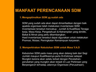 Leadership and Management 
Managing Project Stakeholders 
Influence as Exchange 
Commonly Traded Organizational Currencies 
Social Network Building 
Ethics and Project Management 
Contradictions of Project Management 
Qualities of an Effective Project Manager 
Suggestions for Project Managers 
MANFAAT PERENCANAAN SDM 
1.MengoptimalkanSDM ygsudahadaSDM yang sudahadaakandapatdimanfaatkandenganbaikapabilaorganisasitelahmelakukaninventarisasiSDM. Inventarisasitersebutmencakup: Jumlah& KualifikasiTenagakerja, MasaKerja, Pengetahuan& Ketrampilanyang dimiliki, Bakat& Minatyang perludikembangkan. HasilinventarisasitersebutdapatdigunakanuntukmelakukanPromosi, Mutasi, PeningkatanKemampuankaryawan. 2. MemperkirakanKebutuhanSDM untukMasaY.A.DKebutuhanSDM padamasayang akandatangbaikdariSegiJumlahmaupunKualifikasinyaperluDi-EstimasisetepatMungkinkarenaakanselaluterkaitdenganPerubahan- perubahanyang mungkinakanterjadidiLuarPerkiraanyang BerpengaruhterhadapJalannyaOrganisasi(Perusahaan).  