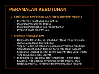3. KetersediaanSDM dimasay.a.d. dapatdiprediksimelalui: 
•InventarisasiBakatyang adasaatini 
•PrakiraanPenguranganPegawai 
•PrakiraanPerpindahandanPengembangan 
•PengaruhPascaProgram SDM4. PrakiraanKebutuhanSDM 
•Dari faktor-faktordiatas, kebutuhanSDM dimasayang akandatangakandapatdiprediksikan 
•Yang perludiingatdalammelaksanakanPrakiraanKebutuhanSDM adalahkebutuhantersebutharusdibedakan: Apakahkebutuhantersebutbersifatsegera(urgent) atauUntukwaktuyang cukuplama (Non-Urgent) 
•Di sampingitujugaperludipertimbangkanTingkat UpahEksternal, AdatidaknyaPenurunanJumlahPegawaiatauRealokasiPegawai, PerbaikandanPengembanganPegawai 
PERAMALAN KEBUTUHAN  