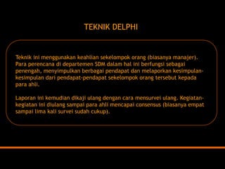 TEKNIK DELPHI 
Teknik ini menggunakan keahlian sekelompok orang (biasanya manajer). 
Para perencana di departemen SDM dalam hal ini berfungsi sebagai penengah, menyimpulkan berbagai pendapat dan melaporkan kesimpulan- kesimpulan dari pendapat-pendapat sekelompok orang tersebut kepada para ahli. 
Laporan ini kemudian dikaji ulang dengan cara mensurvei ulang. Kegiatan- kegiatan ini diulang sampai para ahli mencapai consensus (biasanya empat sampai lima kali survei sudah cukup).  
