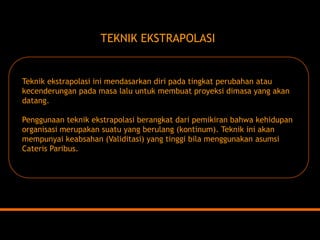 TEKNIK EKSTRAPOLASITeknik ekstrapolasi ini mendasarkan diri pada tingkat perubahan atau kecenderungan pada masa lalu untuk membuat proyeksi dimasa yang akan datang. Penggunaan teknik ekstrapolasi berangkat dari pemikiran bahwa kehidupan organisasi merupakan suatu yang berulang (kontinum). Teknik ini akan mempunyai keabsahan (Validitasi) yang tinggi bila menggunakan asumsi Cateris Paribus.  
