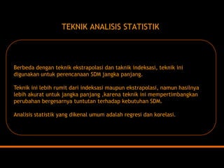 TEKNIK ANALISIS STATISTIKBerbeda dengan teknik ekstrapolasi dan taknik indeksasi, teknik ini digunakan untuk perencanaan SDM jangka panjang. Teknik ini lebih rumit dari indeksasi maupun ekstrapolasi, namun hasilnya lebih akurat untuk jangka panjang ,karena teknik ini mempertimbangkan perubahan bergesarnya tuntutan terhadap kebutuhan SDM. Analisis statistik yang dikenal umum adalah regresi dan korelasi.  