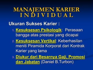 MANAJEMEN KARIER I N D I V I D U A L 
Ukuran Sukses Karier: 
1.Kesuksesan Psikologik: Perasaan bangga atas prestasi yang dicapai 
2.Kesuksesan Vertikal: Keberhasilan meniti Piramida Korporat dari Kontrak Karier yang lama 
3.Diukur dari BesarnyaGaji, PromosidanJabatan(Daniel B.Turbon)  