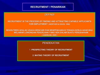 2008/2009 22
RECRUITMENT / PENARIKANRECRUITMENT / PENARIKAN
DEFINSIDEFINSI
RECRUITMENT IS THE PROCESS OF FINDING AND ATTRACTING CAPABLE APPLICANTSRECRUITMENT IS THE PROCESS OF FINDING AND ATTRACTING CAPABLE APPLICANTS
FOR EMPLOYMENTFOR EMPLOYMENT ( WERTHER & DAVIS, 1996)( WERTHER & DAVIS, 1996)
REKRUTMEN ADALAH USAHA MENCARI DAN MEMPENGARUHI TENAGA KERJA AGAR MAUREKRUTMEN ADALAH USAHA MENCARI DAN MEMPENGARUHI TENAGA KERJA AGAR MAU
MELAMAR LOWONGAN PEKERJAAN YANG ADA DALAM SUATU PERUSAHAANMELAMAR LOWONGAN PEKERJAAN YANG ADA DALAM SUATU PERUSAHAAN
( HASIBUAN, 2000 )( HASIBUAN, 2000 )
PENDEKATANPENDEKATAN
1.1. PROSPECTING THEORY OF RECRUITMENTPROSPECTING THEORY OF RECRUITMENT
2. MATING THEORY OF RECRUITMENT2. MATING THEORY OF RECRUITMENT
 