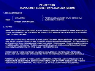 2008/2009 9
PENGERTIANPENGERTIAN
MANAJEMEN SUMBER DAYA MANUSIA (MSDM)MANAJEMEN SUMBER DAYA MANUSIA (MSDM)
1. SECARA ETIMOLOGIS1. SECARA ETIMOLOGIS
MANAJEMEN PENERAPAN MANAJEMEN DALAM MENGELOLAMANAJEMEN PENERAPAN MANAJEMEN DALAM MENGELOLA
MSDM SUMBER DAYA MANUSIAMSDM SUMBER DAYA MANUSIA
SUMBER DAYA MANUSIASUMBER DAYA MANUSIA
2. DEFINISI :2. DEFINISI :
MANAJEMEN SUMBER DAYA MANUSIA ADALAH ILMU DAN SENI TENTANG PERENCANAAN, PENGORGANIMANAJEMEN SUMBER DAYA MANUSIA ADALAH ILMU DAN SENI TENTANG PERENCANAAN, PENGORGANI
SASIAN, PENGARAHAN DAN PENGENDALIAN SUMBER DAYA MANUSIA UNTUK MENCAPAI TUJUAN YANGSASIAN, PENGARAHAN DAN PENGENDALIAN SUMBER DAYA MANUSIA UNTUK MENCAPAI TUJUAN YANG
YANG TELAH DITENTUKANYANG TELAH DITENTUKAN
MANAJEMEN SUMBER DAYA MANUSIA ADALAH PENDAYAGUNAAN, PENGEMBANGAN, PENILAIAN, PEMBE-MANAJEMEN SUMBER DAYA MANUSIA ADALAH PENDAYAGUNAAN, PENGEMBANGAN, PENILAIAN, PEMBE-
RIAN BALAS JASA DAN PENGELOLAAN TERHADAP INDIVIDU ANGGOTA ORGANISASI / KELOMPOK PEKER-RIAN BALAS JASA DAN PENGELOLAAN TERHADAP INDIVIDU ANGGOTA ORGANISASI / KELOMPOK PEKER-
JA MENYENGKUT PULA DESAIN DAN IMPLEMENTASI SISTEM PERENCANAAN, PENYUSUNAN PERSONALIA,JA MENYENGKUT PULA DESAIN DAN IMPLEMENTASI SISTEM PERENCANAAN, PENYUSUNAN PERSONALIA,
PENGEMBANGAN KARYAWAN, PENGELOLAAN KARIER, EVALUASI KINERJA, KOMPENSASI KARYAWAN,PENGEMBANGAN KARYAWAN, PENGELOLAAN KARIER, EVALUASI KINERJA, KOMPENSASI KARYAWAN,
DAM HUBUNGAN PERBURUHAN YANG MULUS ( HENRI SIMAMORA )DAM HUBUNGAN PERBURUHAN YANG MULUS ( HENRI SIMAMORA )
HRM CONCERNS THE RECRUITMENT, SELECTION, DEVELOPMENT, CONPENSATION, RETENSION,HRM CONCERNS THE RECRUITMENT, SELECTION, DEVELOPMENT, CONPENSATION, RETENSION,
EVALUATION AND PROMOTION OF PERSONNEL WITHIN AN ORGANIZATION ( BERNARDIN & RUSSEL )EVALUATION AND PROMOTION OF PERSONNEL WITHIN AN ORGANIZATION ( BERNARDIN & RUSSEL )
PERSONNEL MANAGEMENT IS THE PLANNING, ORGANIZING, DIRECTING AND CONTROLLING OF THEPERSONNEL MANAGEMENT IS THE PLANNING, ORGANIZING, DIRECTING AND CONTROLLING OF THE
PROCUREMENT, DEVELOPMENT, CONPENSATION, INTERGATION OF HUMAN RESOURCES TO THE ENDPROCUREMENT, DEVELOPMENT, CONPENSATION, INTERGATION OF HUMAN RESOURCES TO THE END
THE INDIVIDUAL ORGANIZATIONAL, AND SOCIETAL OBJECTIVE ARE ACCOMPLISHED ( FLIPPO)THE INDIVIDUAL ORGANIZATIONAL, AND SOCIETAL OBJECTIVE ARE ACCOMPLISHED ( FLIPPO)
 