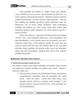 Materi Pelatihan Manajemen Sumber Daya Manusia
Untuk pendidikan dan pelatihan ini, langkah awalnya perlu dilakukan
analisis kebutuhan atau need assessment, yang menyangkut tiga aspek, yaitu : (1)
analisis organisasi, untuk menjawab pertanyaan : "Bagaimana organisasi melakukan
pelatihan bagi pekerjanya", (2) analisis pekerjaan, dengan pertanyaan : " Apa yang
harus diajarkan atau dilatihkan agar pekerja mampu melaksanakan tugas atau
pekerjaannya" dan (3) analisis pribadi, menekankan "Siapa membutuhkan
pendidikan dan pelatihan apa". Hasil analisis ketiga aspek tersebut dapat
memberikan gambaran tingkat kemampuan atau kinerja pegawai yang ada di
organisasi tersebut.
Kinerja atau performance dipengaruhi oleh beberapa faktor yang disingkat
"ACIEVE" yaitu : ability (kemampuan pembawaan), capacity (kemampuan yang
dapat dikembangkan), incentive (insentif material dan non-material), environment
(lingkungan tempat kerja), validity (pedoman, petunjuk dan uraian kerja) dan
evaluation (umpan balik hasil kerja). Dari beberapa faktor di atas, yang dapat
diintervensi dengan pendidikan dan pelatihan adalah capasity atau kemampuan
pekerja yang dapat dikembangkan, sedangkan faktor lainnya diluar jangkauan
pendidikan dan pelatihan.
BEBERAPA METODA PELATIHAN :
a. Metoda di luar pekerjaan (off the job side)
Pada metoda ini pegawai yang mengikuti pendidikan atau pelatihan keluar sementara
dari pekerjaannya, mengikuti pendidikan dan pelatihan secara intensif. Metoda ini
terdiri dari 2 teknik, yaitu :
1) Teknis presentasi informasi, yaitu menyampaikan informasi yang tujuannya
mengintroduksikan pengetahuan, sikap dan keterampilan baru kepada
peserta. Antara lain melalui; ceramah biasa, teknik diskusi, teknik
pemodelan perilaku (behavioral modelling), model kelompok T, yaitu
mengirim pekerja ke organisasi yang lebih maju untuk mempelajari teori
dan mempraktekkannya.
WHO SEA – NURS – 429, 1N O OSD 001/1.2. Pelatihan Keterampilan Manajerial SPMK – Januari 2003
104
 