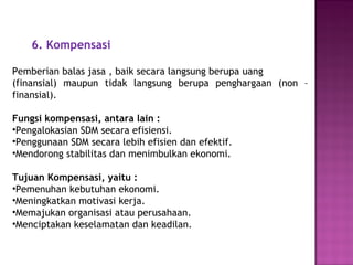 6. Kompensasi
Pemberian balas jasa , baik secara langsung berupa uang
(finansial) maupun tidak langsung berupa penghargaan (non –
finansial).
Fungsi kompensasi, antara lain :
•Pengalokasian SDM secara efisiensi.
•Penggunaan SDM secara lebih efisien dan efektif.
•Mendorong stabilitas dan menimbulkan ekonomi.
Tujuan Kompensasi, yaitu :
•Pemenuhan kebutuhan ekonomi.
•Meningkatkan motivasi kerja.
•Memajukan organisasi atau perusahaan.
•Menciptakan keselamatan dan keadilan.
 