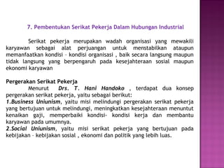 7. Pembentukan Serikat Pekerja Dalam Hubungan Industrial
Serikat pekerja merupakan wadah organisasi yang mewakili
karyawan sebagai alat perjuangan untuk menstabilkan ataupun
memanfaatkan kondisi – kondisi organisasi , baik secara langsung maupun
tidak langsung yang berpengaruh pada kesejahteraan sosial maupun
ekonomi karyawan
Pergerakan Serikat Pekerja
Menurut Drs. T. Hani Handoko , terdapat dua konsep
pergerakan serikat pekerja, yaitu sebagai berikut:
1.Business Uniunism, yaitu misi melindungi pergerakan serikat pekerja
yang bertujuan untuk melindungi, meningkatkan kesejahteraan menuntut
kenaikan gaji, memperbaiki kondisi- kondisi kerja dan membantu
karyawan pada umumnya.
2.Social Uniunism, yaitu misi serikat pekerja yang bertujuan pada
kebijakan – kebijakan sosial , ekonomi dan politik yang lebih luas.
 