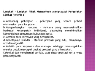Langkah – Langkah Pihak Manajemen Menghadapi Pergerakan
Serikat Pekerja :
a.Merancang pekerjaan – pekerjaan yang secara pribadi
memuaskan para karyawan.
b.Mengembangkan rencana – rencana yang memaksimalkan
berbagai kesempatan individual, disamping meminimalkan
kemungkinan pemutusan hubungan kerja.
c.Memilih para karyawan yang berkualitas.
d.Menetapkan standar – standar prestasi yang adil, mempunyai
arti dan objektif.
e.Melatih para karyawan dan manager sehingga memungkinkan
mereka untuk mencapai tingkat prestasi yang diharapkan.
f.Menilai dan menghargai perilaku atas dasar prestasi kerja nyata
para karyawan.
 