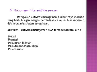 8. Hubungan Internal Karyawan
Merupakan aktivitas manajemen sumber daya manusia
yang berhubungan dengan perpindahan atau mutasi karyawan
dalam organisasi atau perusahaan.
Aktivitas – aktivitas manajemen SDM tersebut antara lain :
•Mutasi
•Promosi
•Penurunan jabatan
•Pemutusan tenaga kerja
•Pemensiunan
 
