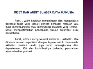 RISET DAN AUDIT SUMBER DAYA MANUSIA
Riset , yakni kegiatan menghimpun dan menganalisis
berbagai fakta yang terkait dengan berbagai masalah SDM
guna menghilangkan atau mengurangi masalah yang terjadi,
untuk mengoptimalkan pencapaian tujuan organisasi atau
perusahaan.
Audit, adalah mengevaluasi aktivitas – aktivitas SDM
didalam sebuah organisasi dengan tujuan untuk membenahi
aktivitas tersebut. Audit juga dapat meningkatkan citra
departement SDM dan kontribusinya terhadap perusahaan
atau sebuah organisasi.
 