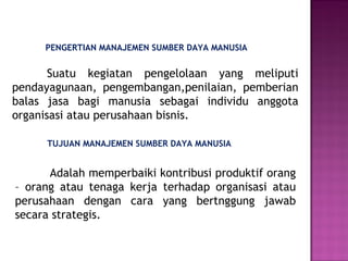 PENGERTIAN MANAJEMEN SUMBER DAYA MANUSIA
Suatu kegiatan pengelolaan yang meliputi
pendayagunaan, pengembangan,penilaian, pemberian
balas jasa bagi manusia sebagai individu anggota
organisasi atau perusahaan bisnis.
TUJUAN MANAJEMEN SUMBER DAYA MANUSIA
Adalah memperbaiki kontribusi produktif orang
– orang atau tenaga kerja terhadap organisasi atau
perusahaan dengan cara yang bertnggung jawab
secara strategis.
 