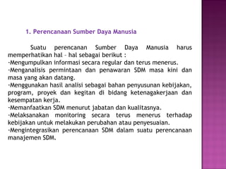 1. Perencanaan Sumber Daya Manusia
Suatu perencanan Sumber Daya Manusia harus
memperhatikan hal – hal sebagai berikut :
-Mengumpulkan informasi secara regular dan terus menerus.
-Menganalisis permintaan dan penawaran SDM masa kini dan
masa yang akan datang.
-Menggunakan hasil analisi sebagai bahan penyusunan kebijakan,
program, proyek dan kegitan di bidang ketenagakerjaan dan
kesempatan kerja.
-Memanfaatkan SDM menurut jabatan dan kualitasnya.
-Melaksanakan monitoring secara terus menerus terhadap
kebijakan untuk melakukan perubahan atau penyesuaian.
-Mengintegrasikan perencanaan SDM dalam suatu perencanaan
manajemen SDM.
 