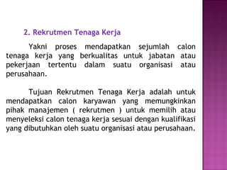 2. Rekrutmen Tenaga Kerja
Yakni proses mendapatkan sejumlah calon
tenaga kerja yang berkualitas untuk jabatan atau
pekerjaan tertentu dalam suatu organisasi atau
perusahaan.
Tujuan Rekrutmen Tenaga Kerja adalah untuk
mendapatkan calon karyawan yang memungkinkan
pihak manajemen ( rekrutmen ) untuk memilih atau
menyeleksi calon tenaga kerja sesuai dengan kualifikasi
yang dibutuhkan oleh suatu organisasi atau perusahaan.
 