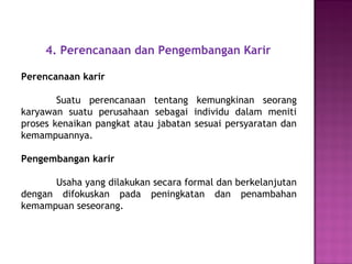 4. Perencanaan dan Pengembangan Karir
Perencanaan karir
Suatu perencanaan tentang kemungkinan seorang
karyawan suatu perusahaan sebagai individu dalam meniti
proses kenaikan pangkat atau jabatan sesuai persyaratan dan
kemampuannya.
Pengembangan karir
Usaha yang dilakukan secara formal dan berkelanjutan
dengan difokuskan pada peningkatan dan penambahan
kemampuan seseorang.
 