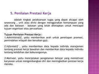 5. Penilaian Prestasi Kerja
Adalah tingkat pelaksanaan tugas yang dapat dicapai oleh
seseorang , unit atau divisi dengan menggunakan kemampuan yang
ada dan batasan – batasan yang telah ditetapkan untuk mencapai
tujuan organisasi atau perusahaan.
Tujuan Penilaian Prestasi Kerja :
1.Administratif, yaitu memberikan arah untuk penetapan promosi,
pemindahan wilayah dan kenaikan gaji.
2.Informatif , yaitu memberikan data kepada individu manajemen
tentang prestasi kerja bawahan dan memberikan data kepada individu
tentang kelebihan dan kekurangannya.
3.Motivasi, yaitu menciptakan pengalaman belajar yang memotivasi
karyawan untuk mengembangkan diri dan meningkatkan prestasi kerja
mereka.
 